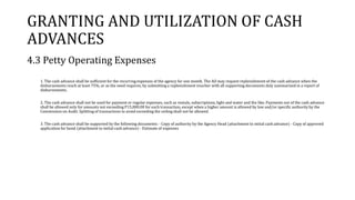 GRANTING AND UTILIZATION OF CASH
ADVANCES
4.3 Petty Operating Expenses
1. The cash advance shall be sufficient for the recurring expenses of the agency for one month. The AO may request replenishment of the cash advance when the
disbursements reach at least 75%, or as the need requires, by submitting a replenishment voucher with all supporting documents duly summarized in a report of
disbursements.
2. The cash advance shall not be used for payment or regular expenses, such as rentals, subscriptions, light and water and the like. Payments out of the cash advance
shall be allowed only for amounts not exceeding P15,000.00 for each transaction, except when a higher amount is allowed by law and/or specific authority by the
Commission on Audit. Splitting of transactions to avoid exceeding the ceiling shall not be allowed.
3. The cash advance shall be supported by the following documents: - Copy of authority by the Agency Head (attachment to initial cash advance) - Copy of approved
application for bond (attachment to initial cash advance) - Estimate of expenses
 