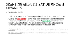 GRANTING AND UTILIZATION OF CASH
ADVANCES
4.3 Petty Operating Expenses
1. The cash advance shall be sufficient for the recurring expenses of the
agency for one month. The AO may request replenishment of the cash
advance when the disbursements reach at least 75%, or as the need
requires, by submitting a replenishment voucher with all supporting
documents duly summarized in a report of disbursements.
2. The cash advance shall not be used for payment or regular expenses, such as rentals, subscriptions, light and water and the like. Payments out of the cash advance shall be allowed only for amounts not
exceeding P15,000.00 for each transaction, except when a higher amount is allowed by law and/or specific authority by the Commission on Audit. Splitting of transactions to avoid exceeding the ceiling
shall not be allowed.
3. The cash advance shall be supported by the following documents: - Copy of authority by the Agency Head (attachment to initial cash advance) - Copy of approved application for bond (attachment to
initial cash advance) - Estimate of expenses
 