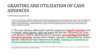 GRANTING AND UTILIZATION OF CASH
ADVANCES
4.3 Petty Operating Expenses
1. The cash advance shall be sufficient for the recurring expenses of the agency for one month. The AO may
request replenishment of the cash advance when the disbursements reach at least 75%, or as the need
requires, by submitting a replenishment voucher with all supporting documents duly summarized in a
report of disbursements.
2. The cash advance shall not be used for payment of regular expenses, such
as rentals, subscriptions, light and water and the like. Payments out of the
cash advance shall be allowed only for amounts not exceeding P15,000.00
for each transaction, except when a higher amount is allowed by law and/or
specific authority by the Commission on Audit. Splitting of transactions to
avoid exceeding the ceiling shall not be allowed.
3. The cash advance shall be supported by the following documents: - Copy of authority by the Agency Head (attachment to initial cash advance) - Copy of approved application for
bond (attachment to initial cash advance) - Estimate of expenses
 