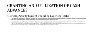 GRANTING AND UTILIZATION OF CASH
ADVANCES
4.4 Field/Activity Current Operating Expenses (COE)
1. The special cash advance shall be used to pay the salaries and wages of the employees and the miscellaneous operating expenses of the activity. Payment for each transaction shall
not be subject to amount limitation. However, all payments shall be approved by the Director/Head of Field Office.
2. The amount of the cash advance shall be limited to the requirements for two months. Within 5 days after the end of each month, the AO shall submit a Report of Disbursements.
Additional cash advances shall be granted on the basis of the activity budget or the requirements for two months, whichever is lower.
3. The cash advance shall be supported by the following documents: - Copy of authority by the Agency Head (attachment to initial cash advance) - Copy of approved application for
bond (attachment to initial cash advance) - Budget for COE of the Agency field office or agency activity in the field.
 