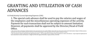 GRANTING AND UTILIZATION OF CASH
ADVANCES
4.4 Field/Activity Current Operating Expenses (COE)
1. The special cash advance shall be used to pay the salaries and wages of
the employees and the miscellaneous operating expenses of the activity.
Payment for each transaction shall not be subject to amount limitation.
However, all payments shall be approved by the Director/Head of Field
Office.
2. The amount of the cash advance shall be limited to the requirements for two months. Within 5 days after the end of each month, the AO shall submit a Report of Disbursements.
Additional cash advances shall be granted on the basis of the activity budget or the requirements for two months, whichever is lower.
3. The cash advance shall be supported by the following documents: - Copy of authority by the Agency Head (attachment to initial cash advance) - Copy of approved application for
bond (attachment to initial cash advance) - Budget for COE of the Agency field office or agency activity in the field.
 