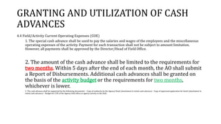 GRANTING AND UTILIZATION OF CASH
ADVANCES
4.4 Field/Activity Current Operating Expenses (COE)
1. The special cash advance shall be used to pay the salaries and wages of the employees and the miscellaneous
operating expenses of the activity. Payment for each transaction shall not be subject to amount limitation.
However, all payments shall be approved by the Director/Head of Field Office.
2. The amount of the cash advance shall be limited to the requirements for
two months. Within 5 days after the end of each month, the AO shall submit
a Report of Disbursements. Additional cash advances shall be granted on
the basis of the activity budget or the requirements for two months,
whichever is lower.
3. The cash advance shall be supported by the following documents: - Copy of authority by the Agency Head (attachment to initial cash advance) - Copy of approved application for bond (attachment to
initial cash advance) - Budget for COE of the Agency field office or agency activity in the field.
 