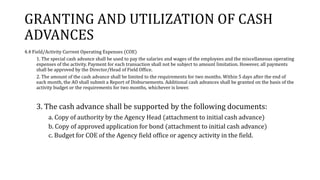 GRANTING AND UTILIZATION OF CASH
ADVANCES
4.4 Field/Activity Current Operating Expenses (COE)
1. The special cash advance shall be used to pay the salaries and wages of the employees and the miscellaneous operating
expenses of the activity. Payment for each transaction shall not be subject to amount limitation. However, all payments
shall be approved by the Director/Head of Field Office.
2. The amount of the cash advance shall be limited to the requirements for two months. Within 5 days after the end of
each month, the AO shall submit a Report of Disbursements. Additional cash advances shall be granted on the basis of the
activity budget or the requirements for two months, whichever is lower.
3. The cash advance shall be supported by the following documents:
a. Copy of authority by the Agency Head (attachment to initial cash advance)
b. Copy of approved application for bond (attachment to initial cash advance)
c. Budget for COE of the Agency field office or agency activity in the field.
 