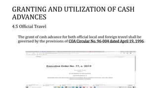 GRANTING AND UTILIZATION OF CASH
ADVANCES
4.5 Official Travel
The grant of cash advance for both official local and foreign travel shall be
governed by the provisions of COA Circular No. 96-004 dated April 19, 1996.
 