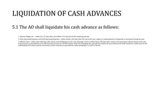 LIQUIDATION OF CASH ADVANCES
5.1 The AO shall liquidate his cash advance as follows:
1. Salaries, Wages, etc. - within five (5) days after each fifteen (15) day/end of the month pay period.
2. Petty Operating Expenses and Field Operating Expenses - within twenty (20) days after the end of the year; subject to replenishment as frequently as necessary during the year.
3. Official Travel - within sixty (60) days after return to the Philippines in the case of foreign travel or within thirty (30) days after return to his permanent official station in the case
of local travel, as provided for in EO 248 and COA Circular No. 96-004. Failure of the AO to liquidate his cash advance within the prescribed period shall constitute a valid cause for the
withholding of his salary and the instruction of other sanctions as provided for under paragraphs 9.2 and 9.3 hereof.
 
