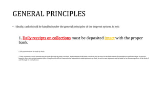GENERAL PRINCIPLES
• Ideally, cash should be handled under the general principles of the imprest system, to wit:
1. Daily receipts on collections must be deposited intact with the proper
bank.
2. All payments must be made by check.
3. Only payments in small amounts may be made through the petty cash fund. Replenishment of the petty cash fund shall be equal to the total amount of expenditures made there from. In practice,
however, there are certain instances when it may be very difficult, impractical or impossible to make payments by check. In such a case, payments may be made by the disbursing officer in the form of
cash through his cash advance.
 
