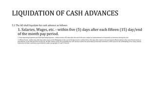 LIQUIDATION OF CASH ADVANCES
5.1 The AO shall liquidate his cash advance as follows:
1. Salaries, Wages, etc. - within five (5) days after each fifteen (15) day/end
of the month pay period.
2. Petty Operating Expenses and Field Operating Expenses - within twenty (20) days after the end of the year; subject to replenishment as frequently as necessary during the year.
3. Official Travel - within sixty (60) days after return to the Philippines in the case of foreign travel or within thirty (30) days after return to his permanent official station in the case of local travel, as
provided for in EO 248 and COA Circular No. 96-004. Failure of the AO to liquidate his cash advance within the prescribed period shall constitute a valid cause for the withholding of his salary and the
instruction of other sanctions as provided for under paragraphs 9.2 and 9.3 hereof.
 