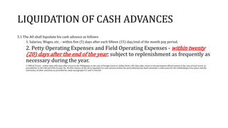 LIQUIDATION OF CASH ADVANCES
5.1 The AO shall liquidate his cash advance as follows:
1. Salaries, Wages, etc. - within five (5) days after each fifteen (15) day/end of the month pay period.
2. Petty Operating Expenses and Field Operating Expenses - within twenty
(20) days after the end of the year; subject to replenishment as frequently as
necessary during the year.
3. Official Travel - within sixty (60) days after return to the Philippines in the case of foreign travel or within thirty (30) days after return to his permanent official station in the case of local travel, as
provided for in EO 248 and COA Circular No. 96-004. Failure of the AO to liquidate his cash advance within the prescribed period shall constitute a valid cause for the withholding of his salary and the
instruction of other sanctions as provided for under paragraphs 9.2 and 9.3 hereof.
 