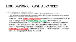 LIQUIDATION OF CASH ADVANCES
5.1 The AO shall liquidate his cash advance as follows:
1. Salaries, Wages, etc. - within five (5) days after each fifteen (15) day/end of the month pay period.
2. Petty Operating Expenses and Field Operating Expenses - within twenty (20) days after the end of the year; subject to
replenishment as frequently as necessary during the year.
3. Official Travel - within sixty (60) days after return to the Philippines in the
case of foreign travel or within thirty (30) days after return to his
permanent official station in the case of local travel, as provided for in EO
248 and COA Circular No. 96-004. Failure of the AO to liquidate his cash
advance within the prescribed period shall constitute a valid cause for the
withholding of his salary and the instruction of other sanctions as provided
for under paragraphs 9.2 and 9.3 hereof.
 