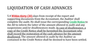 LIQUIDATION OF CASH ADVANCES
5.4 Within thirty (30) days from receipt of the report and
supporting documents from the Accountant, the Auditor shall
complete the audit. He shall issue the corresponding Credit Notice to
the AO to inform the latter of the amount allowed in audit and any
suspensions and/or disallowances made. In case of disallowance, a
copy of the Credit Notice shall be furnished the Accountant who
shall record the restoration of the cash advance for the amount
disallowed. The amount allowed in audit by the Auditor as
contained in the Credit Notice shall be deemed to have been settled.
 