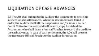 LIQUIDATION OF CASH ADVANCES
5.5 The AO shall submit to the Auditor the documents to settle his
suspensions/disallowances. When the documents are found in
order, the Auditor shall lift the suspension and/or issue another
Credit Notice for the settled disallowance, copy furnished the
Accountant who shall draw a Journal Voucher to record the credit to
the cash advance. In case of cash settlement, the AO shall present
the necessary Official Receipt to the Auditor for notation.
 