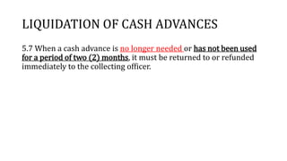 LIQUIDATION OF CASH ADVANCES
5.7 When a cash advance is no longer needed or has not been used
for a period of two (2) months, it must be returned to or refunded
immediately to the collecting officer.
 