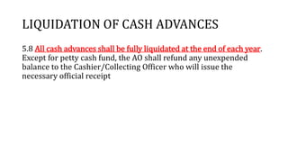 LIQUIDATION OF CASH ADVANCES
5.8 All cash advances shall be fully liquidated at the end of each year.
Except for petty cash fund, the AO shall refund any unexpended
balance to the Cashier/Collecting Officer who will issue the
necessary official receipt
 