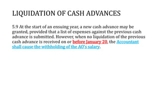 LIQUIDATION OF CASH ADVANCES
5.9 At the start of an ensuing year, a new cash advance may be
granted, provided that a list of expenses against the previous cash
advance is submitted. However, when no liquidation of the previous
cash advance is received on or before January 20, the Accountant
shall cause the withholding of the AO's salary.
 