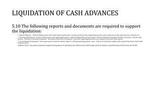 LIQUIDATION OF CASH ADVANCES
5.10 The following reports and documents are required to support
the liquidation:
1. Salaries, Wages, etc. - Report of Disbursements with all duly signed payrolls and/or vouchers and all pertinent supporting documents, such as daily time records, approved leaves of absence, etc.
2. Petty Operating Expenses - Report of Disbursements with supporting documents - Approved Requisition and Issue Voucher with the Certificate of Emergency Purchase, if necessary - Receipts, sales
invoices - Certificate of Acceptance/Inspection - Duly approved trip ticket, if for gasoline - Such other supporting documents as are required by the nature of the expense
3. Current Operating Expenditure - Same requirements as those for salaries, wages, etc. and petty operating expenses, supra. - Canvass of at least three suppliers (Not required if purchase is made while
on official travel)
4 Official Travel - documents required to support the liquidation of cash advance for official travel, both foreign and local, shall be as specified under COA Circular No. 96-004.
 