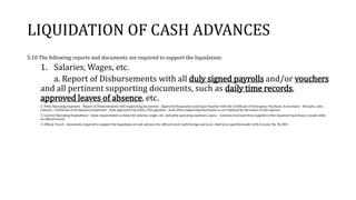 LIQUIDATION OF CASH ADVANCES
5.10 The following reports and documents are required to support the liquidation:
1. Salaries, Wages, etc.
a. Report of Disbursements with all duly signed payrolls and/or vouchers
and all pertinent supporting documents, such as daily time records,
approved leaves of absence, etc.
2. Petty Operating Expenses - Report of Disbursements with supporting documents - Approved Requisition and Issue Voucher with the Certificate of Emergency Purchase, if necessary - Receipts, sales
invoices - Certificate of Acceptance/Inspection - Duly approved trip ticket, if for gasoline - Such other supporting documents as are required by the nature of the expense
3. Current Operating Expenditure - Same requirements as those for salaries, wages, etc. and petty operating expenses, supra. - Canvass of at least three suppliers (Not required if purchase is made while
on official travel)
4. Official Travel - documents required to support the liquidation of cash advance for official travel, both foreign and local, shall be as specified under COA Circular No. 96-004.
 