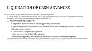 LIQUIDATION OF CASH ADVANCES
5.10 The following reports and documents are required to support the liquidation:
1. Salaries, Wages, etc. - Report of Disbursements with all duly signed payrolls and/or vouchers and all pertinent supporting
documents, such as daily time records, approved leaves of absence, etc.
2. Petty Operating Expenses
a. Report of Disbursements with supporting documents
b. Approved Requisition and Issue Voucher with the Certificate of Emergency Purchase, if necessary
c. Receipts, sales invoices
d. Certificate of Acceptance/Inspection
e. Duly approved trip ticket, if for gasoline
f. Such other supporting documents as are required by the nature of the expense
3. Current Operating Expenditure - Same requirements as those for salaries, wages, etc. and petty operating expenses, supra. - Canvass of at least three suppliers (Not required if purchase is made while on official travel)
4. Official Travel - documents required to support the liquidation of cash advance for official travel, both foreign and local, shall be as specified under COA Circular No. 96-004.
 
