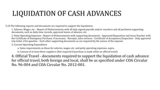 LIQUIDATION OF CASH ADVANCES
5.10 The following reports and documents are required to support the liquidation:
1. Salaries, Wages, etc. - Report of Disbursements with all duly signed payrolls and/or vouchers and all pertinent supporting
documents, such as daily time records, approved leaves of absence, etc.
2. Petty Operating Expenses - Report of Disbursements with supporting documents - Approved Requisition and Issue Voucher with
the Certificate of Emergency Purchase, if necessary - Receipts, sales invoices - Certificate of Acceptance/Inspection - Duly approved
trip ticket, if for gasoline - Such other supporting documents as are required by the nature of the expense
3. Current Operating Expenditure
a. Same requirements as those for salaries, wages, etc. and petty operating expenses, supra.
b. Canvass of at least three suppliers (Not required if purchase is made while on official travel)
4. Official Travel - documents required to support the liquidation of cash advance
for official travel, both foreign and local, shall be as specified under COA Circular
No. 96-004 and COA Circular No. 2012-001.
 