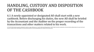 HANDLING, CUSTODY AND DISPOSITION
OF THE CASHBOOK
6.1 A newly-appointed or designated AO shall start with a new
cashbook. Before discharging his duties, the new AO shall be briefed
by the Accountant and the Auditor on the proper recording of the
transactions and other matters related to his work.
6.2 The AO shall maintain separate cashbooks for salaries, wages, allowances, etc. and for petty operating expenses. The AO shall record the transactions in the prescribed cashbook daily. He may record each
invoice/ receipt/voucher individually or the total disbursements for the day depending on the volume of the transactions.
 