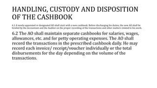 HANDLING, CUSTODY AND DISPOSITION
OF THE CASHBOOK
6.1 A newly-appointed or designated AO shall start with a new cashbook. Before discharging his duties, the new AO shall be
briefed by the Accountant and the Auditor on the proper recording of the transactions and other matters related to his work.
6.2 The AO shall maintain separate cashbooks for salaries, wages,
allowances, etc. and for petty operating expenses. The AO shall
record the transactions in the prescribed cashbook daily. He may
record each invoice/ receipt/voucher individually or the total
disbursements for the day depending on the volume of the
transactions.
 