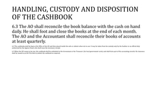 HANDLING, CUSTODY AND DISPOSITION
OF THE CASHBOOK
6.3 The AO shall reconcile the book balance with the cash on hand
daily. He shall foot and close the books at the end of each month.
The AO and the Accountant shall reconcile their books of accounts
at least quarterly.
6.4 The cashbooks shall be kept at the Office of the AO and then placed inside the safe or cabinet when not in use. It may be taken from his custody only by the Auditor or an official duly
authorized by the Agency Head, who shall issue the necessary receipt.
6.5 When the AO ceases to be one, the cashbook shall be submitted to the Accountant or the Treasurer (for local government units) and shall form part of the accounting records. No clearance
shall be issued to an AO if he fails to submit the cashbook as required.
 