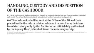 HANDLING, CUSTODY AND DISPOSITION
OF THE CASHBOOK
6.3 The AO shall reconcile the book balance with the cash on hand daily. He shall foot and close the books at the end of
each month. The AO and the Accountant shall reconcile their books of accounts at least quarterly.
6.4 The cashbooks shall be kept at the Office of the AO and then
placed inside the safe or cabinet when not in use. It may be taken
from his custody only by the Auditor or an official duly authorized
by the Agency Head, who shall issue the necessary receipt.
6.5 When the AO ceases to be one, the cashbook shall be submitted to the Accountant or the Treasurer (for local government units) and shall form part of the accounting records. No clearance shall be issued to an
AO if he fails to submit the cashbook as required.
 