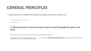 GENERAL PRINCIPLES
• Ideally, cash should be handled under the general principles of the imprest system, to wit:
1. Daily receipts on collections must be deposited intact with the proper bank.
2. All payments must be made by check.
3. Only payments in small amounts may be made through the petty cash
fund.
Replenishment of the petty cash fund shall be equal to the total amount of expenditures made there from.
In practice, however, there are certain instances when it may be very difficult, impractical or impossible to make payments by check. In such a case, payments may be made by the
disbursing officer in the form of cash through his cash advance.
 