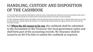 HANDLING, CUSTODY AND DISPOSITION
OF THE CASHBOOK
6.3 The AO shall reconcile the book balance with the cash on hand daily. He shall foot and close the books at the end of
each month. The AO and the Accountant shall reconcile their books of accounts at least quarterly.
6.4 The cashbooks shall be kept at the Office of the AO and then placed inside the safe or cabinet when not in use. It may
be taken from his custody only by the Auditor or an official duly authorized by the Agency Head, who shall issue the
necessary receipt.
6.5 When the AO ceases to be one, the cashbook shall be submitted
to the Accountant or the Treasurer (for local government units) and
shall form part of the accounting records. No clearance shall be
issued to an AO if he fails to submit the cashbook as required.
 