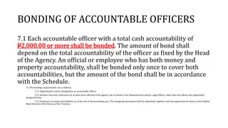 BONDING OF ACCOUNTABLE OFFICERS
7.1 Each accountable officer with a total cash accountability of
P2,000.00 or more shall be bonded. The amount of bond shall
depend on the total accountability of the officer as fixed by the Head
of the Agency. An official or employee who has both money and
property accountability, shall be bonded only once to cover both
accountabilities, but the amount of the bond shall be in accordance
with the Schedule.
7.2 The bonding requirements are as follows:
7.2.1 Appointment and/or designation as accountable officer;
7.2.2 Written character references by at least three officials of the Agency one of whom is the Administrative and/or Legal Officer, other than the official who appointed/
designated him.
7.2.3 Statement of assets and liabilities as of the end of the preceding year; The foregoing documents shall be submitted, together with the application for bond, to the Fidelity
Bond Division of the Bureau of the Treasury.
 