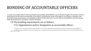 BONDING OF ACCOUNTABLE OFFICERS
7.1 Each accountable officer with a total cash accountability of P2,000.00 or more shall be bonded. The amount of bond
shall depend on the total accountability of the officer as fixed by the Head of the Agency. An official or employee who
has both money and property accountability, shall be bonded only once to cover both accountabilities, but the amount
of the bond shall be in accordance with the Schedule.
7.2 The bonding requirements are as follows:
7.2.1 Appointment and/or designation as accountable officer;
7.2.2 Written character references by at least three officials of the Agency one of whom is the Administrative and/or Legal Officer, other than the official who appointed/ designated him.
7.2.3 Statement of assets and liabilities as of the end of the preceding year; The foregoing documents shall be submitted, together with the application for bond, to the Fidelity Bond Division of
the Bureau of the Treasury.
 