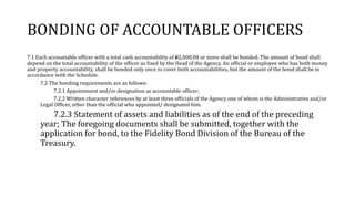 BONDING OF ACCOUNTABLE OFFICERS
7.1 Each accountable officer with a total cash accountability of P2,000.00 or more shall be bonded. The amount of bond shall
depend on the total accountability of the officer as fixed by the Head of the Agency. An official or employee who has both money
and property accountability, shall be bonded only once to cover both accountabilities, but the amount of the bond shall be in
accordance with the Schedule.
7.2 The bonding requirements are as follows:
7.2.1 Appointment and/or designation as accountable officer;
7.2.2 Written character references by at least three officials of the Agency one of whom is the Administrative and/or
Legal Officer, other than the official who appointed/ designated him.
7.2.3 Statement of assets and liabilities as of the end of the preceding
year; The foregoing documents shall be submitted, together with the
application for bond, to the Fidelity Bond Division of the Bureau of the
Treasury.
 