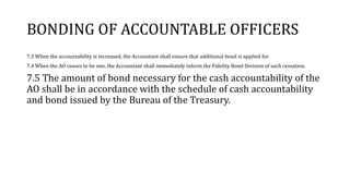 BONDING OF ACCOUNTABLE OFFICERS
7.3 When the accountability is increased, the Accountant shall ensure that additional bond is applied for.
7.4 When the AO ceases to be one, the Accountant shall immediately inform the Fidelity Bond Division of such cessation.
7.5 The amount of bond necessary for the cash accountability of the
AO shall be in accordance with the schedule of cash accountability
and bond issued by the Bureau of the Treasury.
 