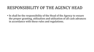 RESPONSIBILITY OF THE AGENCY HEAD
• In shall be the responsibility of the Head of the Agency to ensure
the proper granting, utilization and utilization of all cash advances
in accordance with these rules and regulations.
 