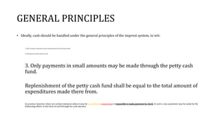 GENERAL PRINCIPLES
• Ideally, cash should be handled under the general principles of the imprest system, to wit:
1. Daily receipts on collections must be deposited intact with the proper bank.
2. All payments must be made by check.
3. Only payments in small amounts may be made through the petty cash
fund.
Replenishment of the petty cash fund shall be equal to the total amount of
expenditures made there from.
In practice, however, there are certain instances when it may be very difficult, impractical or impossible to make payments by check. In such a case, payments may be made by the
disbursing officer in the form of cash through his cash advance.
 