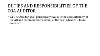 DUTIES AND RESPONSIBILITIES OF THE
COA AUDITOR
• 9.1 The Auditor shall periodically evaluate the accountability of
the AO and recommend reduction of the cash advance if found
excessive.
 