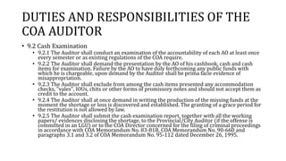 DUTIES AND RESPONSIBILITIES OF THE
COA AUDITOR
• 9.2 Cash Examination
• 9.2.1 The Auditor shall conduct an examination of the accountability of each AO at least once
every semester or as existing regulations of the COA require.
• 9.2.2 The Auditor shall demand the presentation by the AO of his cashbook, cash and cash
items for examination. Failure by the AO to have duly forthcoming any public funds with
which he is chargeable, upon demand by the Auditor shall be prima facie evidence of
misappropriation.
• 9.2.3 The Auditor shall exclude from among the cash items presented any accommodation
checks, "vales", IOUs, chits or other forms of promissory notes and should not accept them as
credit to the account.
• 9.2.4 The Auditor shall at once demand in writing the production of the missing funds at the
moment the shortage or loss is discovered and established. The granting of a grace period for
the restitution is not allowed by law.
• 9.2.5 The Auditor shall submit the cash examination report, together with all the working
papers/ evidences disclosing the shortage, to the Provincial/City Auditor (if the offense is
committed in an LGU) or to the COA Director concerned for the filing of criminal proceedings
in accordance with COA Memorandum No. 83-81B, COA Memorandum No. 90-660 and
paragraphs 3.1 and 3.2 of COA Memorandum No. 95-112 dated December 26, 1995.
 