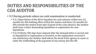 DUTIES AND RESPONSIBILITIES OF THE
COA AUDITOR
• 9.3 During periods where no cash examination is conducted.
• 9.3.1 Upon failure of the AO to liquidate his cash advance within two (2)
months for AOs holding office within the station and three (3) months for
AOs outside the station from date of grant of the cash advance, the Auditor
shall issue a letter demanding liquidation or explanation for non-
liquidation.
• 9.3.2 If thirty (30) days have elapsed after the demand letter is served and
no liquidation or explanation is received, or the explanation received is
not satisfactory, the Auditor shall advise the head of the agency to cause or
order the withholding of the payment of any money due the AO.
 