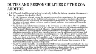 DUTIES AND RESPONSIBILITIES OF THE COA
AUDITOR
• 9.3.3 The AO shall likewise be held criminally liable, for failure to settle his accounts.
For this purpose the Auditor shall:
• 9.3.3.1 Execute an affidavit stating the nature/purpose of the cash advance; the amount not
liquidated/accounted for; the fact that no liquidation or explanation has been submitted
despite demand or if explanation has been submitted, the same is not satisfactory; the date
the letter of demand was served on or received by AO; and other information which may be
pertinent to the case.
• 9.3.3.2 State in the affidavit the violation of the provisions of Section 89 of PD 1445 and the
penal provisions under Section 128 of the same law, both of which are herein quoted in full to
wit: "Section 89. Limitations on Cash Advance. - No cash advance shall be given unless for a
legally authorized specific purpose. A cash advance shall be reported on and liquidated as
soon as the purpose for which it was given has been served. No additional cash advance shall
be allowed to any official or employee unless the previous cash advance given to him is first
settled or a proper accounting thereof is made." "Section 128. Penal Provision. - Any violation
of the provisions of Sections xx 89, xx of this code or any regulation issued by the Commission
implementing these sections, shall be punished by a fine not exceeding one thousand pesos or
by imprisonment not exceeding six (6) months, or both such fine and imprisonment in the
discretion of the court." (Underscoring ours).
• 9.3.3.3 The affidavit shall be submitted to the COA Director concerned who shall refer the case
to the appropriate Office of the Deputy Ombudsman, if the offense is committed in the regions
or to the COA Legal Office for the filing of criminal proceedings, if the offense is committed
within the Metropolitan Manila Area, in accordance with paragraphs 3.1.1 and 3.2,
respectively, of COA Memorandum No. 95-112 dated December 26, 1995.
 