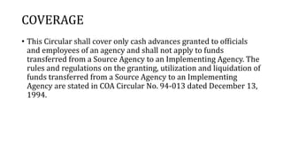 COVERAGE
• This Circular shall cover only cash advances granted to officials
and employees of an agency and shall not apply to funds
transferred from a Source Agency to an Implementing Agency. The
rules and regulations on the granting, utilization and liquidation of
funds transferred from a Source Agency to an Implementing
Agency are stated in COA Circular No. 94-013 dated December 13,
1994.
 