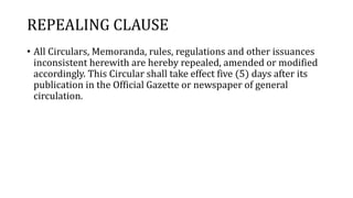 REPEALING CLAUSE
• All Circulars, Memoranda, rules, regulations and other issuances
inconsistent herewith are hereby repealed, amended or modified
accordingly. This Circular shall take effect five (5) days after its
publication in the Official Gazette or newspaper of general
circulation.
 