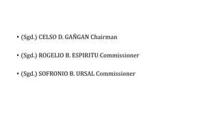 • (Sgd.) CELSO D. GAÑGAN Chairman
• (Sgd.) ROGELIO B. ESPIRITU Commissioner
• (Sgd.) SOFRONIO B. URSAL Commissioner
 