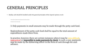 GENERAL PRINCIPLES
• Ideally, cash should be handled under the general principles of the imprest system, to wit:
1. Daily receipts on collections must be deposited intact with the proper bank.
2. All payments must be made by check.
3. Only payments in small amounts may be made through the petty cash fund.
Replenishment of the petty cash fund shall be equal to the total amount of
expenditures made there from.
In practice, however, there are certain instances when it may be very difficult,
impractical or impossible to make payments by check. In such a case, payments
may be made by the disbursing officer in the form of cash through his cash
advance.
 