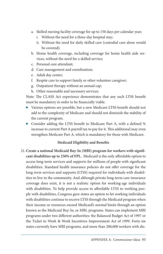 a.	 Skilled nursing facility coverage for up to 150 days per calendar year;
i.	 Without the need for a three-day hospital stay;
ii.	 Without the need for daily skilled care (custodial care alone would
be covered).
b.	 Home health coverage, including coverage for home health aide services, without the need for a skilled service;
c.	 Personal care attendant;
d.	 Care management and coordination;
e.	 Adult day center;
f.	 Respite care to support family or other volunteer caregiver;
g.	 Outpatient therapy without an annual cap;
h.	 Other reasonable and necessary services.
Note: The CLASS Act experience demonstrates that any such LTSS benefit
must be mandatory in order to be financially viable.
■■ Various options are possible, but a new Medicare LTSS benefit should not
add to the complexity of Medicare and should not diminish the stability of
the current program.
■■ Consider adding the LTSS benefit to Medicare Part A, with a defined %
increase to current Part A payroll tax to pay for it. This additional may even
strengthen Medicare Part A, which is mandatory for those with Medicare.
Medicaid Eligibility and Benefits
21.	Create a national Medicaid Buy-In (MBI) program for workers with significant disabilities up to 250% of FPL. Medicaid is the only affordable option to
access long-term services and supports for millions of people with significant
disabilities.  Standard health insurance policies do not offer coverage for the
long-term services and supports (LTSS) required for individuals with disabilities to live in the community. And although private long-term care insurance
coverage does exist, it is not a realistic option for working-age individuals
with disabilities. To help provide access to affordable LTSS to working people with disabilities, Congress gave states an option to let working individuals
with disabilities continue to receive LTSS through the Medicaid program when
their income or resources exceed Medicaid’s normal limits through an option
known as the Medicaid Buy-In, or MBI, programs. States can implement MBI
programs under two different authorities: the Balanced Budget Act of 1997 or
the Ticket to Work & Work Incentives Improvement Act of 1999. Forty-six
states currently have MBI programs, and more than 200,000 workers with disAPPENDIX A: Commissioner Ideas 93

 