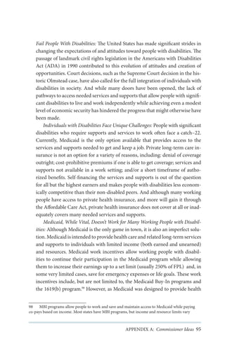 Fail People With Disabilities: The United States has made significant strides in
changing the expectations of and attitudes toward people with disabilities. The
passage of landmark civil rights legislation in the Americans with Disabilities
Act (ADA) in 1990 contributed to this evolution of attitudes and creation of
opportunities. Court decisions, such as the Supreme Court decision in the historic Olmstead case, have also called for the full integration of individuals with
disabilities in society. And while many doors have been opened, the lack of
pathways to access needed services and supports that allow people with significant disabilities to live and work independently while achieving even a modest
level of economic security has hindered the progress that might otherwise have
been made.
Individuals with Disabilities Face Unique Challenges: People with significant
disabilities who require supports and services to work often face a catch–22.
Currently, Medicaid is the only option available that provides access to the
services and supports needed to get and keep a job. Private long-term care insurance is not an option for a variety of reasons, including: denial of coverage
outright; cost-prohibitive premiums if one is able to get coverage; services and
supports not available in a work setting; and/or a short timeframe of authorized benefits. Self-financing the services and supports is out of the question
for all but the highest earners and makes people with disabilities less economically competitive than their non-disabled peers. And although many working
people have access to private health insurance, and more will gain it through
the Affordable Care Act, private health insurance does not cover at all or inadequately covers many needed services and supports.
Medicaid, While Vital, Doesn’t Work for Many Working People with Disabilities: Although Medicaid is the only game in town, it is also an imperfect solution. Medicaid is intended to provide health care and related long-term services
and supports to individuals with limited income (both earned and unearned)
and resources. Medicaid work incentives allow working people with disabilities to continue their participation in the Medicaid program while allowing
them to increase their earnings up to a set limit (usually 250% of FPL) and, in
some very limited cases, save for emergency expenses or life goals. These work
incentives include, but are not limited to, the Medicaid Buy-In programs and
the 1619(b) program.98 However, as Medicaid was designed to provide health
98	 MBI programs allow people to work and save and maintain access to Medicaid while paying
co-pays based on income. Most states have MBI programs, but income and resource limits vary

APPENDIX A: Commissioner Ideas 95

 