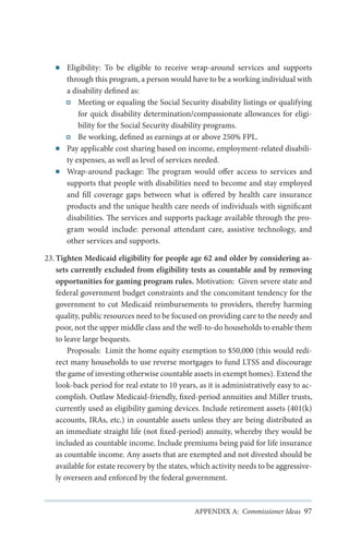 ■■

■■

■■

Eligibility: To be eligible to receive wrap-around services and supports
through this program, a person would have to be a working individual with
a disability defined as:
Meeting or equaling the Social Security disability listings or qualifying
for quick disability determination/compassionate allowances for eligibility for the Social Security disability programs.
Be working, defined as earnings at or above 250% FPL.
Pay applicable cost sharing based on income, employment-related disability expenses, as well as level of services needed.
Wrap-around package: The program would offer access to services and
supports that people with disabilities need to become and stay employed
and fill coverage gaps between what is offered by health care insurance
products and the unique health care needs of individuals with significant
disabilities. The services and supports package available through the program would include: personal attendant care, assistive technology, and
other services and supports.

23.	Tighten Medicaid eligibility for people age 62 and older by considering assets currently excluded from eligibility tests as countable and by removing
opportunities for gaming program rules. Motivation: Given severe state and
federal government budget constraints and the concomitant tendency for the
government to cut Medicaid reimbursements to providers, thereby harming
quality, public resources need to be focused on providing care to the needy and
poor, not the upper middle class and the well-to-do households to enable them
to leave large bequests.
Proposals: Limit the home equity exemption to $50,000 (this would redirect many households to use reverse mortgages to fund LTSS and discourage
the game of investing otherwise countable assets in exempt homes). Extend the
look-back period for real estate to 10 years, as it is administratively easy to accomplish. Outlaw Medicaid-friendly, fixed-period annuities and Miller trusts,
currently used as eligibility gaming devices. Include retirement assets (401(k)
accounts, IRAs, etc.) in countable assets unless they are being distributed as
an immediate straight life (not fixed-period) annuity, whereby they would be
included as countable income. Include premiums being paid for life insurance
as countable income. Any assets that are exempted and not divested should be
available for estate recovery by the states, which activity needs to be aggressively overseen and enforced by the federal government.

APPENDIX A: Commissioner Ideas 97

 
