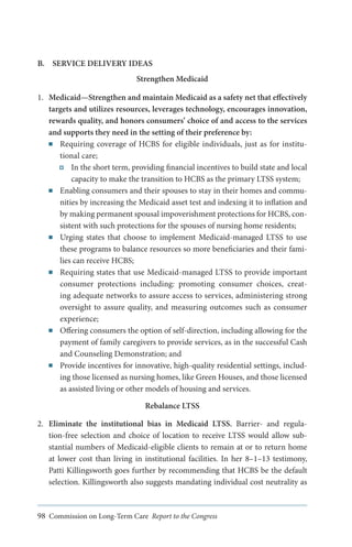B.	 SERVICE DELIVERY IDEAS
Strengthen Medicaid
1.	 Medicaid—Strengthen and maintain Medicaid as a safety net that effectively
targets and utilizes resources, leverages technology, encourages innovation,
rewards quality, and honors consumers’ choice of and access to the services
and supports they need in the setting of their preference by:
■■ Requiring coverage of HCBS for eligible individuals, just as for institutional care;
In the short term, providing financial incentives to build state and local
capacity to make the transition to HCBS as the primary LTSS system;
■■ Enabling consumers and their spouses to stay in their homes and communities by increasing the Medicaid asset test and indexing it to inflation and
by making permanent spousal impoverishment protections for HCBS, consistent with such protections for the spouses of nursing home residents;
■■ Urging states that choose to implement Medicaid-managed LTSS to use
these programs to balance resources so more beneficiaries and their families can receive HCBS;
■■ Requiring states that use Medicaid-managed LTSS to provide important
consumer protections including: promoting consumer choices, creating adequate networks to assure access to services, administering strong
oversight to assure quality, and measuring outcomes such as consumer
experience;
■■ Offering consumers the option of self-direction, including allowing for the
payment of family caregivers to provide services, as in the successful Cash
and Counseling Demonstration; and
■■ Provide incentives for innovative, high-quality residential settings, including those licensed as nursing homes, like Green Houses, and those licensed
as assisted living or other models of housing and services.
Rebalance LTSS
2.	 Eliminate the institutional bias in Medicaid LTSS. Barrier- and regulation-free selection and choice of location to receive LTSS would allow substantial numbers of Medicaid-eligible clients to remain at or to return home
at lower cost than living in institutional facilities. In her 8–1–13 testimony,
Patti Killingsworth goes further by recommending that HCBS be the default
selection. Killingsworth also suggests mandating individual cost neutrality as

98 Commission on Long-Term Care Report to the Congress

 