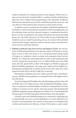 another mechanism for creating economies in the program. While critics express concern about the “woodwork effect,” a number of studies would indicate
otherwise. More evidence-based programming is also important. Insufficient
effort has been devoted to research that would demonstrate the most care- and
cost-effective LTSS needed to allow someone to remain safely at home.
In relation to person-centered care, the rigidity of Medicaid regulations often hinders or obstructs the selection and delivery of the most appropriate care
for individual clients and their informal caregivers. Consideration should be
given to review of regulations and statutes that thwart the goal of providing
proper care. The Older Americans Act (OAA) offers the type of flexibility that
should be used as a model for providing services. It is attuned with individual
and local needs, brings community resources into the system, and administratively is far less costly than Medicaid.
3.	 Rebalance Medicaid Long-Term Services and Supports (LTSS). The vast majority of Medicaid beneficiaries of any age who require LTSS prefer to receive
those services in their own home or in a community-based setting instead
of living in an institution—known as home and community-based services
(HCBS). As a whole, the United States still over relies on the institutional side
of LTSS. Despite the increase from 2.1 to 3.2 million HCBS users since 2000,
states still only spend 36.8% of their LTSS budgets on HCBS for aging and
physical disability populations. The range varies widely with the highest performing state spending 62% on HCBS and the lowest 10%. Only seven states
spend more than 50% on HCBS (AARP 2011 Scorecard).
Nursing home utilization also varies widely across the states, with 838 persons per 100,000 of state population occupying NF beds in the highest state to
84 in the lowest.
On the Developmental Disability side, only Mississippi spends less than 50%
on HCBS. But of 4.9 million persons with developmental disabilities nationwide, 4.1 million live with their families, of which it is estimated that 25% of the
caregivers or parents are over age 60. And many persons with developmental
disabilities languish on long waiting lists (two-thirds of 511,174 individuals that
38 states report on HCBS waiting lists) (from the Kaiser 2012 data update).
Currently many state Medicaid programs are consumed by exploring ways
to expand health care to low-income populations or to more efficiently serve
already covered populations. The capacity of these agencies to simultaneously
overhaul and maximize the efficiency of their LTSS systems is under consid-

APPENDIX A: Commissioner Ideas 99

 