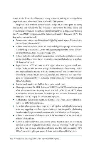 erable strain. Partly for this reason, many states are looking to managed care
organizations to administer their Medicaid LTSS systems.
Proposal: This proposal would create a single HCBS state plan authority
that unifies and bundles the best features of the options described above and
would make permanent the enhanced match incentives in the Money Follows
the Person (MFP) program and the Balancing Incentive Program (BIP). The
key features would include:
■■ States can set needs-based functional eligibility less stringent than the institutional level of care (LOC).
■■ Allows states to include any or all Medicaid eligibility groups with income
standards up to 300% of SSI, with strategies incorporated to ensure the lowest-income individuals receive coverage first.
■■ Allows states to craft multiple programs or consolidate multiple programs
across disability or other target groups in a manner that adheres to applicable laws (ADA, etc.).
■■ Payments for HCBS services are 6% higher than the regular match rate,
subject to Secretarial approval, using criteria reflective of autonomy, choice,
and applicable rules related to HCBS characteristics. The Secretary will determine the specific HCBS services, settings, and attributes that will be eligible for the enhanced FFP, including time periods for review of enhanced
FMAP eligibility. 	
■■ Institutional services are held at the regular match rate.
■■ Makes permanent the MFP feature of full FFP for HCBS costs for one year
after relocation from a nursing home, hospital, ICF/DD, or PRTF where
a person has resided for more than 90 days and includes features of both
MFP and the “K” to pay for certain start-up costs.
■■ Adds Partial Residential Treatment facilities (PRTF) as an allowable alternative for LOC determinations.
■■ As a state plan option, states must serve all eligible individuals; however, a
state may negotiate enrollment growth targets tied to specific rebalancing
benchmarks that permanently decrease the state’s institutional footprint.
■■ Allows a time-limited differential match for buy down of vacant institutional beds taken offline.
■■ Allows a state under this authority to create health homes to coordinate
care for a subset of eligible individuals who are receiving HCBS services
and have two or more chronic conditions, and the state can receive 90%
FMAP for up to eight quarters as defined in the Affordable Care Act.
100 Commission on Long-Term Care Report to the Congress

 