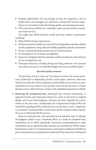 Includes opportunities for easy linkage to tools for integration, such as
health homes and managed care authorities, setting forth uniform expectations yet streamlined authority linkage quality and reporting structures.
■■ Will create the possibility for a medically needy income level for community-based services.
The single-state HCBS authority would also have uniform requirements
including:
■■ Meets HCBS settings requirements;
■■ Needs assessments include core elements for all populations but also address
specific populations using valid and reliable population-specific assessments;
■■ Person-centered planning requirements for all participants;
■■ No Wrong Door for all intake and eligibility;
■■ Requires a mitigation plan for potential conflicts of interests in the delivery
of case management; and
■■ Participant direction, including hiring and firing authority over personal
care staff and access to an individual budget must be an available option.
■■

Specified quality measures
The provision will also “clean up” the statute to remove the various provisions (driftwood) to definitively provide a sleek option. However, states may
still elect to utilize the 1915(c) authority to fund HCBS services tied to an institutional level of care, subject to the periodic review by the Secretary to ensure
that the services offered therein comport with established standards for HCBS.
4.	 Removing the Institutional Bias. Medicaid’s bias towards institutional, as
opposed to home and community-based care, stems in part from its original
design, and in part from budgetary strictures that have impeded the road to
reform in the years since. Traditionally, the Congressional Budget Office has
stated that expanding HCBS could cost more money than it saves—largely due
to a potential “woodwork effect” caused when family caregivers utilize expanded access to Medicaid’s HCBS services.
However, testimony last week provided several potential ways to alleviate
the budgetary impact of any “woodwork effect” as a result of a transition from
institutional care to HCBS. Specifically, Tennessee’s recommendations to make
institutional care an optional benefit, mandate cost-neutrality for HCBS, require
beneficiaries to “opt-in” to institutional care, and require enrollment in HCBS first
prior to placement in an institution all would tilt the bias away from institutional

APPENDIX A: Commissioner Ideas 101

 