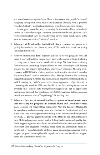 and towards community-based care. These reforms could also provide “scoreable”
budgetary savings that would reduce any increased spending from a potential
“woodwork effect”—a critical consideration, given the current fiscal climate.
As one panel noted last week, removing the institutional bias in Medicaid
cannot be achieved overnight. However, the recommendations provided could
represent important ways to provide better care to more beneficiaries, at the
same or lower cost—a true “win-win” solution.
5.	 Rebalance Medicaid so that institutional bias is removed, and people who
qualify for Medicaid can obtain necessary LTSS in the least restrictive setting
that meets their needs.
6.	 Remove “institutional bias”. Payment policies in current programs for LTSS
make it more difficult for people to get care in alternative settings, including
receiving care at home or other residential settings. We have heard testimony
from witnesses describing the possibilities of new technologies and delivery
systems that can improve care and save unnecessary spending. Allowing greater access to HCBC is the obvious solution, but it must be structured in such a
way that it doesn’t create a woodwork effect. Marilyn Moon in her testimony
suggested replacing the three-day hospitalization requirement for eligibility for
skilled nursing care with “a more needs-based approach . . . Specific criteria
concerning the need for SNF care should be the determining factor, not an
arbitrary rule.” Witness Patti Killingsworth suggested an “opt-in” approach to
institutional care and that enrollment in HCBC be required before placement
in an institution—a kind of “step therapy” for nursing care.
7.	 Rebalance the current national health care system, oriented toward acute
care and safety net programs, to increase Home and Community-Based
Care. Doing so will require three changes: (1) Alter the design of Medicaid to
focus on home and community-based and eliminate its “institutional bias” and
at the same time achieve greater consistency across the states in their approach
to HCBS, (2) provide greater flexibility to the States in the administration of
their Medicaid programs subject to clear federal performance and quality standards, supporting states with the technical and administrative support needed
to reorient their programs to include more home and community-based elements, and (3) introducing into Medicare a care-coordinated, caregiver-centric
support program to strengthen the capacity of American families to support
home and community-based care.

102 Commission on Long-Term Care Report to the Congress

 